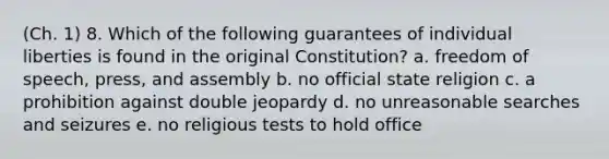 (Ch. 1) 8. Which of the following guarantees of individual liberties is found in the original Constitution? a. freedom of speech, press, and assembly b. no official state religion c. a prohibition against double jeopardy d. no unreasonable searches and seizures e. no religious tests to hold office