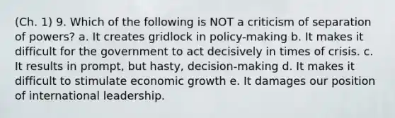 (Ch. 1) 9. Which of the following is NOT a criticism of separation of powers? a. It creates gridlock in policy-making b. It makes it difficult for the government to act decisively in times of crisis. c. It results in prompt, but hasty, decision-making d. It makes it difficult to stimulate economic growth e. It damages our position of international leadership.