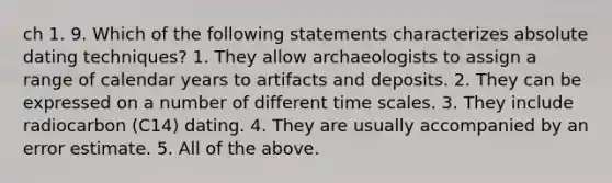 ch 1. 9. Which of the following statements characterizes absolute dating techniques? 1. They allow archaeologists to assign a range of calendar years to artifacts and deposits. 2. They can be expressed on a number of different time scales. 3. They include radiocarbon (C14) dating. 4. They are usually accompanied by an error estimate. 5. All of the above.