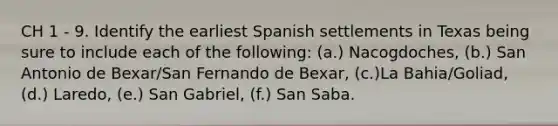 CH 1 - 9. Identify the earliest Spanish settlements in Texas being sure to include each of the following: (a.) Nacogdoches, (b.) San Antonio de Bexar/San Fernando de Bexar, (c.)La Bahia/Goliad, (d.) Laredo, (e.) San Gabriel, (f.) San Saba.