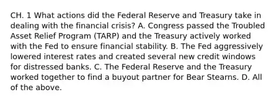 CH. 1 What actions did the Federal Reserve and Treasury take in dealing with the financial​ crisis? A. Congress passed the Troubled Asset Relief Program​ (TARP) and the Treasury actively worked with the Fed to ensure financial stability. B. The Fed aggressively lowered interest rates and created several new credit windows for distressed banks. C. The Federal Reserve and the Treasury worked together to find a buyout partner for Bear Stearns. D. All of the above.