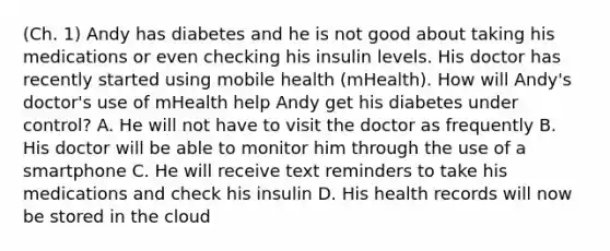 (Ch. 1) Andy has diabetes and he is not good about taking his medications or even checking his insulin levels. His doctor has recently started using mobile health (mHealth). How will Andy's doctor's use of mHealth help Andy get his diabetes under control? A. He will not have to visit the doctor as frequently B. His doctor will be able to monitor him through the use of a smartphone C. He will receive text reminders to take his medications and check his insulin D. His health records will now be stored in the cloud