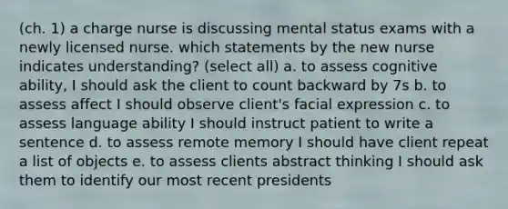 (ch. 1) a charge nurse is discussing mental status exams with a newly licensed nurse. which statements by the new nurse indicates understanding? (select all) a. to assess cognitive ability, I should ask the client to count backward by 7s b. to assess affect I should observe client's facial expression c. to assess language ability I should instruct patient to write a sentence d. to assess remote memory I should have client repeat a list of objects e. to assess clients abstract thinking I should ask them to identify our most recent presidents