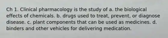 Ch 1. Clinical pharmacology is the study of a. the biological effects of chemicals. b. drugs used to treat, prevent, or diagnose disease. c. plant components that can be used as medicines. d. binders and other vehicles for delivering medication.