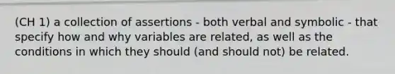 (CH 1) a collection of assertions - both verbal and symbolic - that specify how and why variables are related, as well as the conditions in which they should (and should not) be related.