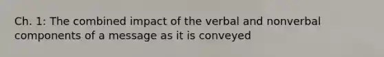 Ch. 1: The combined impact of the verbal and nonverbal components of a message as it is conveyed