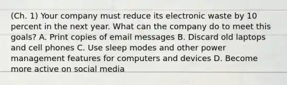 (Ch. 1) Your company must reduce its electronic waste by 10 percent in the next year. What can the company do to meet this goals? A. Print copies of email messages B. Discard old laptops and cell phones C. Use sleep modes and other power management features for computers and devices D. Become more active on social media