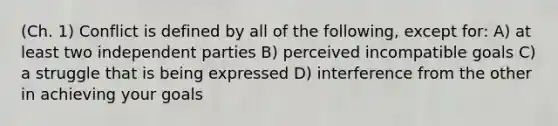 (Ch. 1) Conflict is defined by all of the following, except for: A) at least two independent parties B) perceived incompatible goals C) a struggle that is being expressed D) interference from the other in achieving your goals