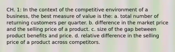 CH. 1: In the context of the competitive environment of a business, the best measure of value is the: a. total number of returning customers per quarter. b. difference in the market price and the selling price of a product. c. size of the gap between product benefits and price. d. relative difference in the selling price of a product across competitors.