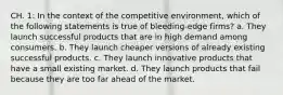 CH. 1: In the context of the competitive environment, which of the following statements is true of bleeding-edge firms? a. They launch successful products that are in high demand among consumers. b. They launch cheaper versions of already existing successful products. c. They launch innovative products that have a small existing market. d. They launch products that fail because they are too far ahead of the market.