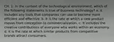 CH. 1: In the context of the technological environment, which of the following statements is true of business technology? a. It includes any tools that companies can use to become more efficient and effective. b. It is the rate at which a new product moves from conception to commercialization. c. It includes the creative contributions of everyone who works within an economy. d. It is the rate at which similar products from competitive brands attract consumers.