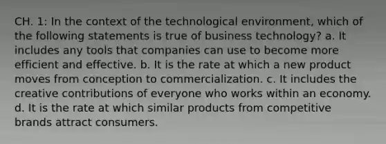 CH. 1: In the context of the technological environment, which of the following statements is true of business technology? a. It includes any tools that companies can use to become more efficient and effective. b. It is the rate at which a new product moves from conception to commercialization. c. It includes the creative contributions of everyone who works within an economy. d. It is the rate at which similar products from competitive brands attract consumers.