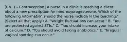 [Ch. 1 - Contraception] A nurse in a clinic is teaching a client about a new prescription for medroxyprogesterone. Which of the following information should the nurse include in the teaching? (Select all that apply.) A. "Weight fluctuations can occur." B. "You are protected against STIs." C. "You should increase your intake of calcium." D. "You should avoid taking antibiotics." E. "Irregular vaginal spotting can occur."