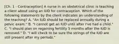 [Ch. 1 - Contraception] A nurse in an obstetrical clinic is teaching a client about using an IUD for contraception. Which of the following statements by the client indicates an understanding of the teaching? A. "An IUD should be replaced annually during a pelvic exam." B. "I cannot get an IUD until after I've had a child." C. "I should plan on regaining fertility 5 months after the IUD is removed." D. "I will check to be sure the strings of the IUD are still present after my periods."