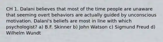 CH 1. Dalani believes that most of the time people are unaware that seeming overt behaviors are actually guided by unconscious motivation. Dalani's beliefs are most in line with which psychologist? a) B.F. Skinner b) John Watson c) Sigmund Freud d) Wilhelm Wundt