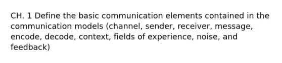 CH. 1 Define the basic communication elements contained in the communication models (channel, sender, receiver, message, encode, decode, context, fields of experience, noise, and feedback)