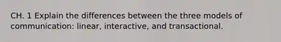 CH. 1 Explain the differences between the three models of communication: linear, interactive, and transactional.