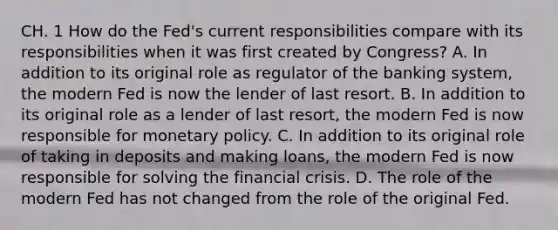 CH. 1 How do the​ Fed's current responsibilities compare with its responsibilities when it was first created by​ Congress? A. In addition to its original role as regulator of the banking​ system, the modern Fed is now the lender of last resort. B. In addition to its original role as a lender of last​ resort, the modern Fed is now responsible for monetary policy. C. In addition to its original role of taking in deposits and making​ loans, the modern Fed is now responsible for solving the financial crisis. D. The role of the modern Fed has not changed from the role of the original Fed.