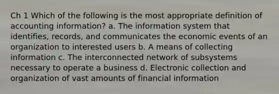 Ch 1 Which of the following is the most appropriate definition of accounting information? a. The information system that identifies, records, and communicates the economic events of an organization to interested users b. A means of collecting information c. The interconnected network of subsystems necessary to operate a business d. Electronic collection and organization of vast amounts of financial information