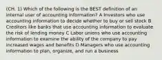 (CH. 1) Which of the following is the BEST definition of an internal user of accounting information? A Investors who use accounting information to decide whether to buy or sell stock B Creditors like banks that use accounting information to evaluate the risk of lending money C Labor unions who use accounting information to examine the ability of the company to pay increased wages and benefits D Managers who use accounting information to plan, organize, and run a business