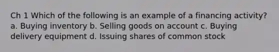 Ch 1 Which of the following is an example of a financing activity? a. Buying inventory b. Selling goods on account c. Buying delivery equipment d. Issuing shares of common stock