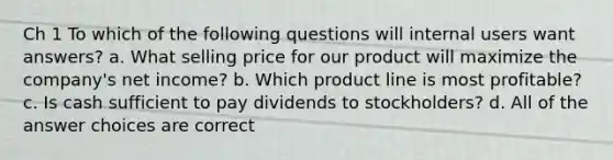 Ch 1 To which of the following questions will internal users want answers? a. What selling price for our product will maximize the company's net income? b. Which product line is most profitable? c. Is cash sufficient to pay dividends to stockholders? d. All of the answer choices are correct