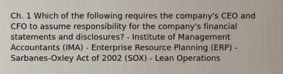 Ch. 1 Which of the following requires the company's CEO and CFO to assume responsibility for the company's financial statements and disclosures? - Institute of Management Accountants (IMA) - Enterprise Resource Planning (ERP) - Sarbanes-Oxley Act of 2002 (SOX) - Lean Operations