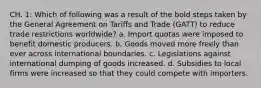 CH. 1: Which of following was a result of the bold steps taken by the General Agreement on Tariffs and Trade (GATT) to reduce trade restrictions worldwide? a. Import quotas were imposed to benefit domestic producers. b. Goods moved more freely than ever across international boundaries. c. Legislations against international dumping of goods increased. d. Subsidies to local firms were increased so that they could compete with importers.