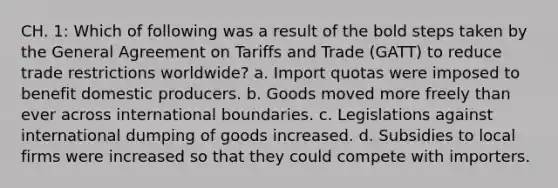 CH. 1: Which of following was a result of the bold steps taken by the General Agreement on Tariffs and Trade (GATT) to reduce trade restrictions worldwide? a. Import quotas were imposed to benefit domestic producers. b. Goods moved more freely than ever across international boundaries. c. Legislations against international dumping of goods increased. d. Subsidies to local firms were increased so that they could compete with importers.