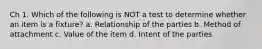 Ch 1. Which of the following is NOT a test to determine whether an item is a fixture? a. Relationship of the parties b. Method of attachment c. Value of the item d. Intent of the parties