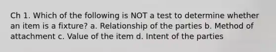 Ch 1. Which of the following is NOT a test to determine whether an item is a fixture? a. Relationship of the parties b. Method of attachment c. Value of the item d. Intent of the parties