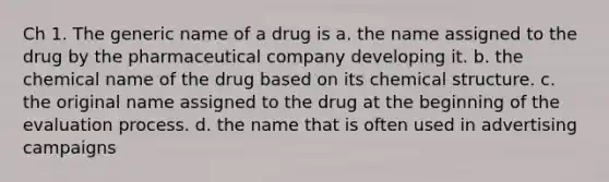 Ch 1. The generic name of a drug is a. the name assigned to the drug by the pharmaceutical company developing it. b. the chemical name of the drug based on its chemical structure. c. the original name assigned to the drug at the beginning of the evaluation process. d. the name that is often used in advertising campaigns