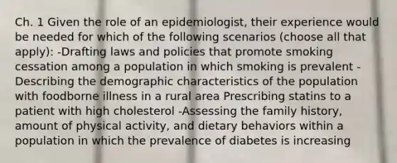 Ch. 1 Given the role of an epidemiologist, their experience would be needed for which of the following scenarios (choose all that apply): -Drafting laws and policies that promote smoking cessation among a population in which smoking is prevalent -Describing the demographic characteristics of the population with foodborne illness in a rural area Prescribing statins to a patient with high cholesterol -Assessing the family history, amount of physical activity, and dietary behaviors within a population in which the prevalence of diabetes is increasing