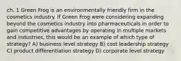 ch. 1 Green Frog is an environmentally friendly firm in the cosmetics industry. If Green Frog were considering expanding beyond the cosmetics industry into pharmaceuticals in order to gain competitive advantages by operating in multiple markets and industries, this would be an example of which type of strategy? A) business level strategy B) cost leadership strategy C) product differentiation strategy D) corporate level strategy