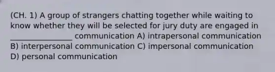 (CH. 1) A group of strangers chatting together while waiting to know whether they will be selected for jury duty are engaged in ________________ communication A) intrapersonal communication B) interpersonal communication C) impersonal communication D) personal communication