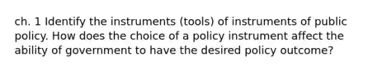 ch. 1 Identify the instruments (tools) of instruments of public policy. How does the choice of a policy instrument affect the ability of government to have the desired policy outcome?