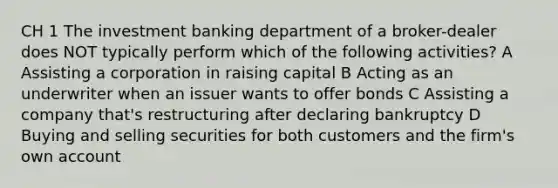 CH 1 The investment banking department of a broker-dealer does NOT typically perform which of the following activities? A Assisting a corporation in raising capital B Acting as an underwriter when an issuer wants to offer bonds C Assisting a company that's restructuring after declaring bankruptcy D Buying and selling securities for both customers and the firm's own account