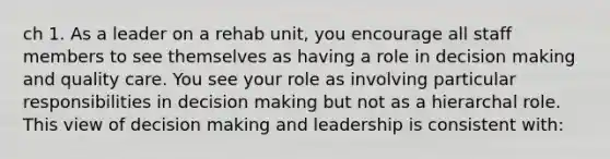 ch 1. As a leader on a rehab unit, you encourage all staff members to see themselves as having a role in decision making and quality care. You see your role as involving particular responsibilities in decision making but not as a hierarchal role. This view of decision making and leadership is consistent with: