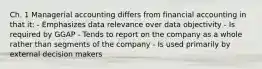 Ch. 1 Managerial accounting differs from financial accounting in that it: - Emphasizes data relevance over data objectivity - Is required by GGAP - Tends to report on the company as a whole rather than segments of the company - Is used primarily by external decision makers