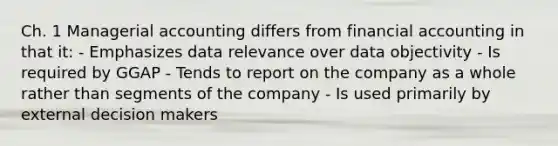 Ch. 1 Managerial accounting differs from financial accounting in that it: - Emphasizes data relevance over data objectivity - Is required by GGAP - Tends to report on the company as a whole rather than segments of the company - Is used primarily by external decision makers