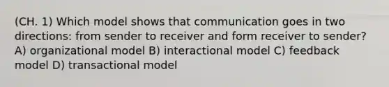 (CH. 1) Which model shows that communication goes in two directions: from sender to receiver and form receiver to sender? A) organizational model B) interactional model C) feedback model D) transactional model