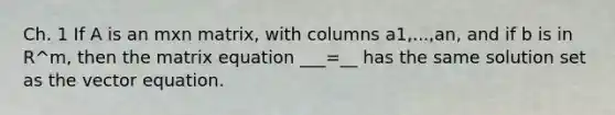 Ch. 1 If A is an mxn matrix, with columns a1,...,an, and if b is in R^m, then the matrix equation ___=__ has the same solution set as the vector equation.