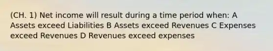 (CH. 1) Net income will result during a time period when: A Assets exceed Liabilities B Assets exceed Revenues C Expenses exceed Revenues D Revenues exceed expenses