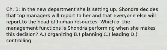 Ch. 1: In the new department she is setting up, Shondra decides that top managers will report to her and that everyone else will report to the head of human resources. Which of the management functions is Shondra performing when she makes this decision? A.) organizing B.) planning C.) leading D.) controlling