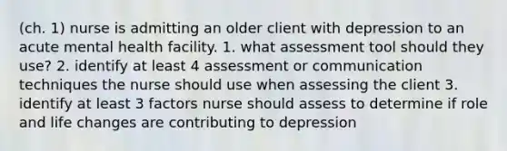 (ch. 1) nurse is admitting an older client with depression to an acute mental health facility. 1. what assessment tool should they use? 2. identify at least 4 assessment or communication techniques the nurse should use when assessing the client 3. identify at least 3 factors nurse should assess to determine if role and life changes are contributing to depression