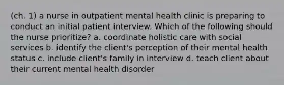 (ch. 1) a nurse in outpatient mental health clinic is preparing to conduct an initial patient interview. Which of the following should the nurse prioritize? a. coordinate holistic care with social services b. identify the client's perception of their mental health status c. include client's family in interview d. teach client about their current mental health disorder