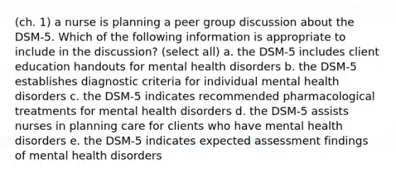 (ch. 1) a nurse is planning a peer group discussion about the DSM-5. Which of the following information is appropriate to include in the discussion? (select all) a. the DSM-5 includes client education handouts for mental health disorders b. the DSM-5 establishes diagnostic criteria for individual mental health disorders c. the DSM-5 indicates recommended pharmacological treatments for mental health disorders d. the DSM-5 assists nurses in planning care for clients who have mental health disorders e. the DSM-5 indicates expected assessment findings of mental health disorders