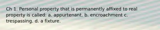 Ch 1. Personal property that is permanently affixed to real property is called: a. appurtenant. b. encroachment c. trespassing. d. a fixture.