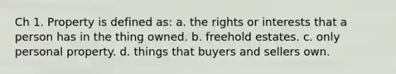 Ch 1. Property is defined as: a. the rights or interests that a person has in the thing owned. b. freehold estates. c. only personal property. d. things that buyers and sellers own.