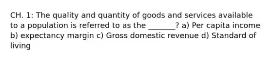 CH. 1: The quality and quantity of goods and services available to a population is referred to as the _______? a) Per capita income b) expectancy margin c) Gross domestic revenue d) Standard of living